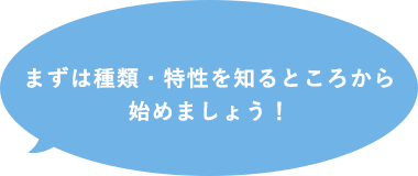 まずは種類・特性を知るところから始めましょう！