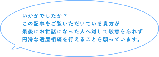 いかがでしたか？この記事をご覧いただいている貴方が最後にお世話になった人へ対して敬意を忘れず円滑な遺産相続を行えることを願っています。